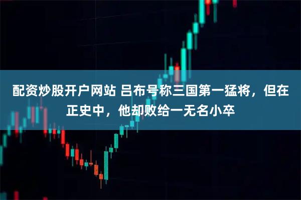 配资炒股开户网站 吕布号称三国第一猛将，但在正史中，他却败给一无名小卒