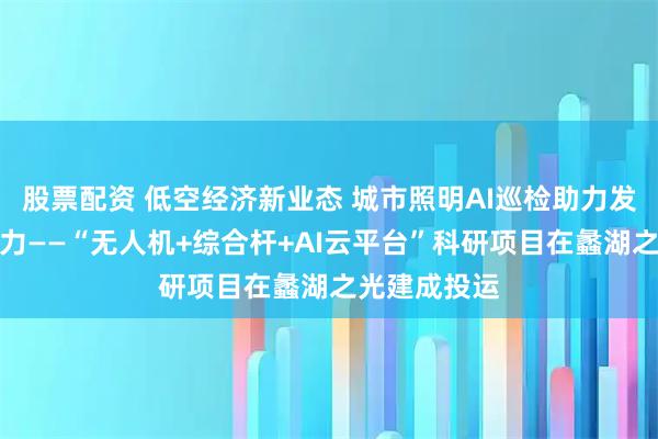 股票配资 低空经济新业态 城市照明AI巡检助力发展新质生产力——“无人机+综合杆+AI云平台”科研项目在蠡湖之光建成投运