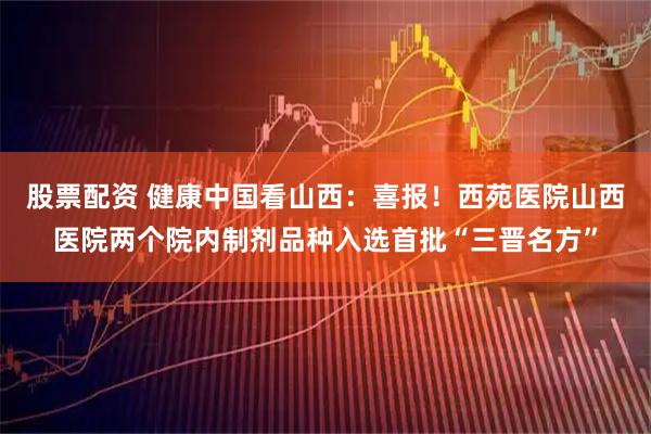股票配资 健康中国看山西：喜报！西苑医院山西医院两个院内制剂品种入选首批“三晋名方”
