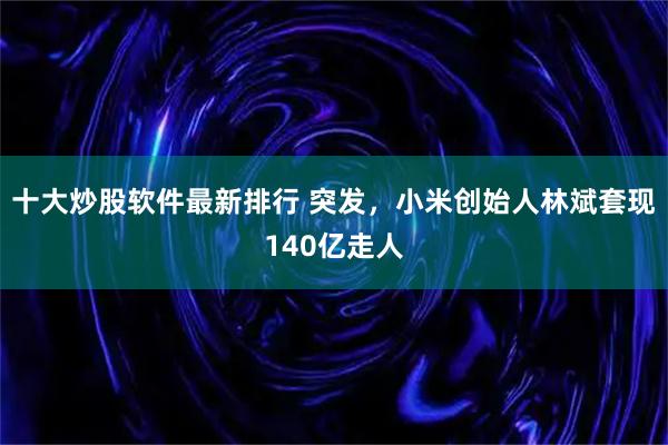 十大炒股软件最新排行 突发，小米创始人林斌套现140亿走人