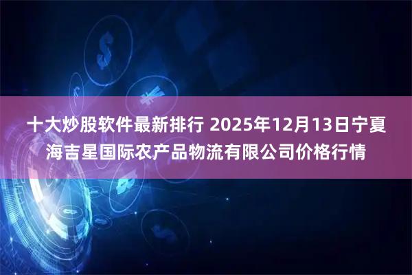 十大炒股软件最新排行 2025年12月13日宁夏海吉星国际农产品物流有限公司价格行情