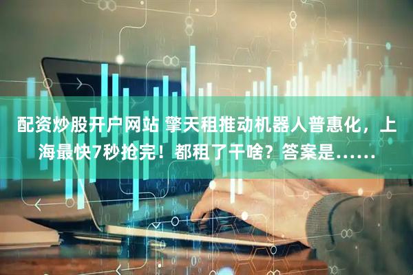 配资炒股开户网站 擎天租推动机器人普惠化，上海最快7秒抢完！都租了干啥？答案是……
