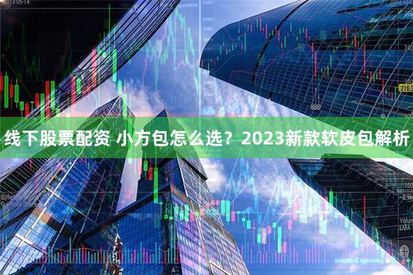 线下股票配资 小方包怎么选？2023新款软皮包解析
