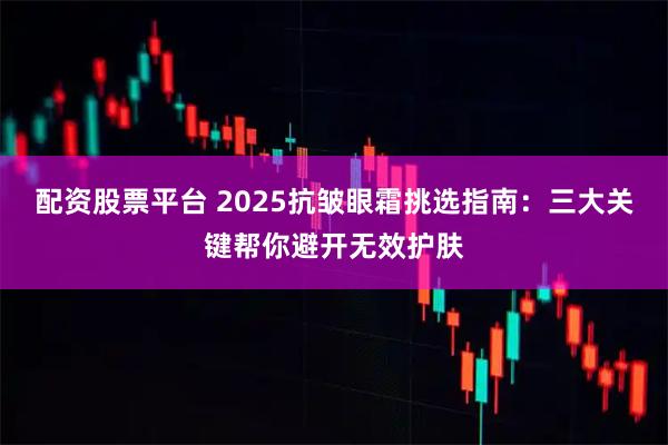 配资股票平台 2025抗皱眼霜挑选指南：三大关键帮你避开无效护肤