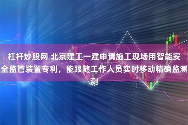 杠杆炒股网 北京建工一建申请施工现场用智能安全监管装置专利，能跟随工作人员实时移动精确监测