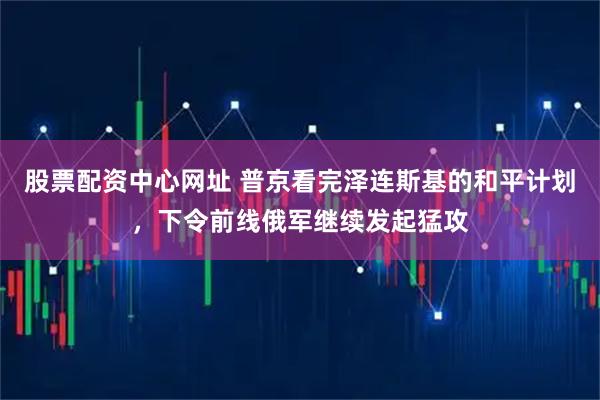 股票配资中心网址 普京看完泽连斯基的和平计划，下令前线俄军继续发起猛攻