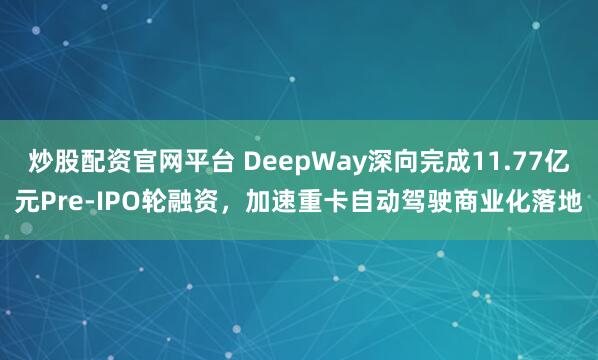 炒股配资官网平台 DeepWay深向完成11.77亿元Pre-IPO轮融资，加速重卡自动驾驶商业化落地