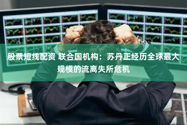 股票短线配资 联合国机构：苏丹正经历全球最大规模的流离失所危机