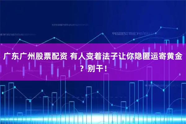 广东广州股票配资 有人变着法子让你隐匿运寄黄金？别干！