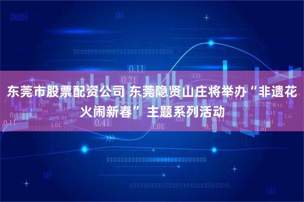 东莞市股票配资公司 东莞隐贤山庄将举办“非遗花火闹新春” 主题系列活动
