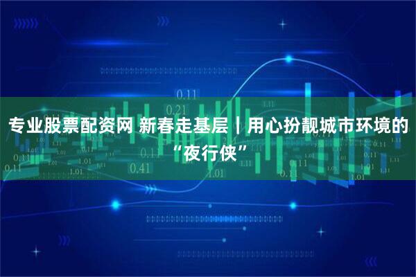 专业股票配资网 新春走基层｜用心扮靓城市环境的“夜行侠”