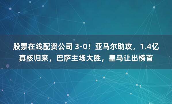 股票在线配资公司 3-0！亚马尔助攻，1.4亿真核归来，巴萨主场大胜，皇马让出榜首