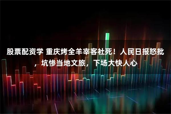 股票配资学 重庆烤全羊宰客社死！人民日报怒批，坑惨当地文旅，下场大快人心