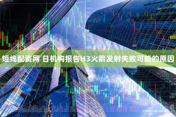 短线配资网 日机构报告H3火箭发射失败可能的原因