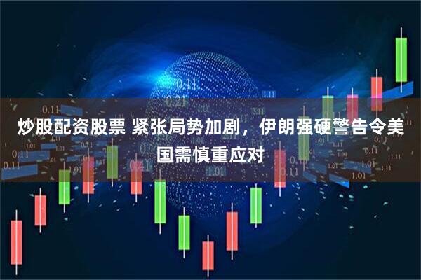 炒股配资股票 紧张局势加剧，伊朗强硬警告令美国需慎重应对