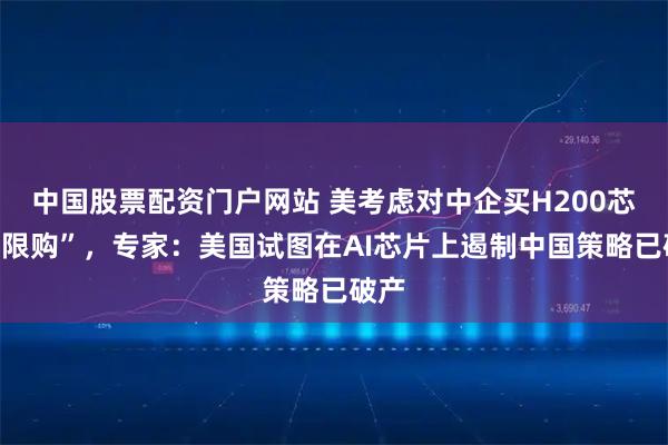 中国股票配资门户网站 美考虑对中企买H200芯片“限购”，专家：美国试图在AI芯片上遏制中国策略已破产
