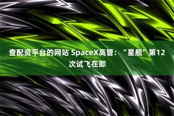 查配资平台的网站 SpaceX高管：“星舰”第12次试飞在即
