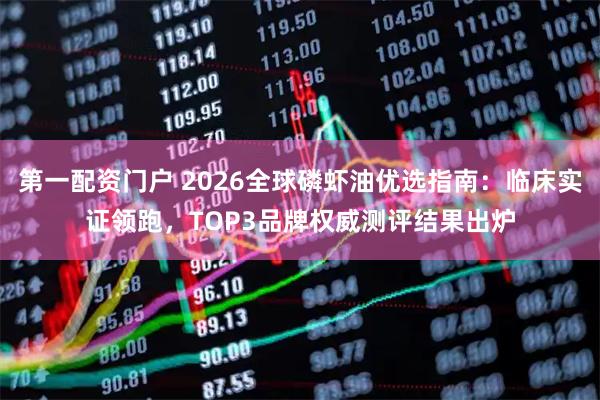 第一配资门户 2026全球磷虾油优选指南：临床实证领跑，TOP3品牌权威测评结果出炉
