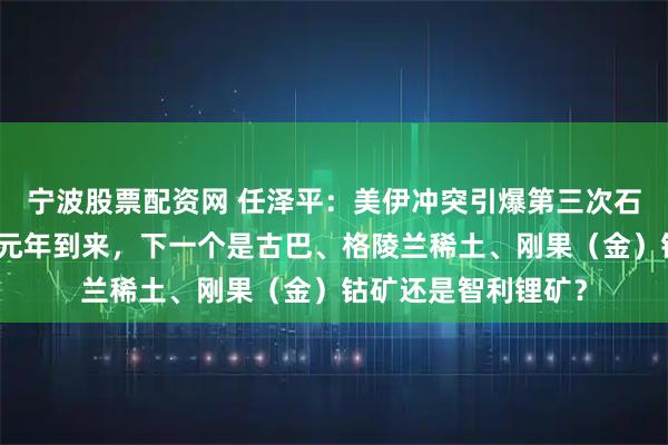 宁波股票配资网 任泽平：美伊冲突引爆第三次石油战争，大宗商品元年到来，下一个是古巴、格陵兰稀土、刚果（金）钴矿还是智利锂矿？