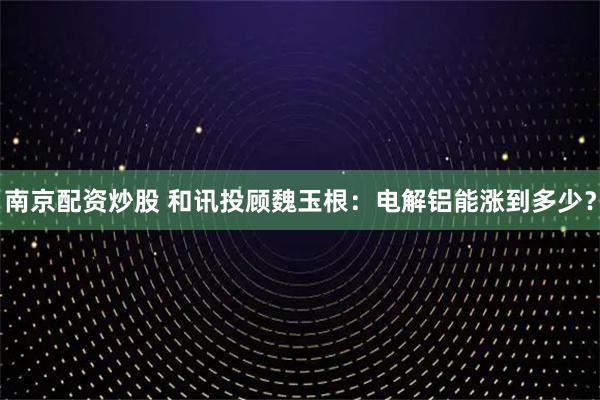南京配资炒股 和讯投顾魏玉根：电解铝能涨到多少？