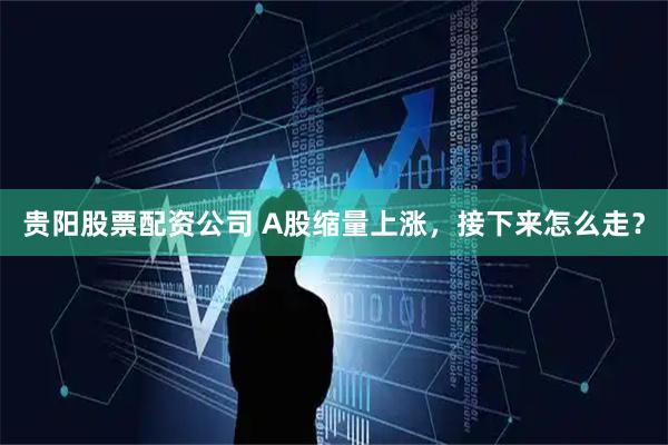 贵阳股票配资公司 A股缩量上涨，接下来怎么走？