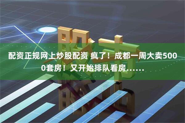 配资正规网上炒股配资 疯了!成都一周大卖5000套房!又开始排队看房……