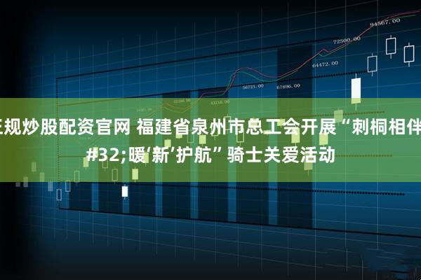 正规炒股配资官网 福建省泉州市总工会开展“刺桐相伴 暖‘新’护航”骑士关爱活动
