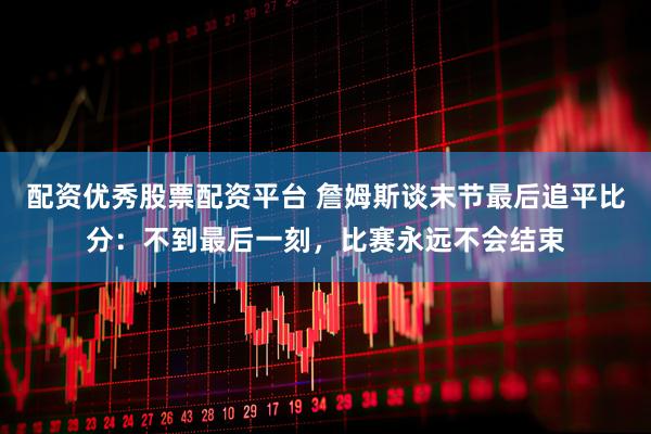 配资优秀股票配资平台 詹姆斯谈末节最后追平比分：不到最后一刻，比赛永远不会结束