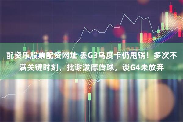 配资乐股票配资网址 丢G3乌度卡仍甩锅！多次不满关键时刻，批谢泼德传球，谈G4未放弃