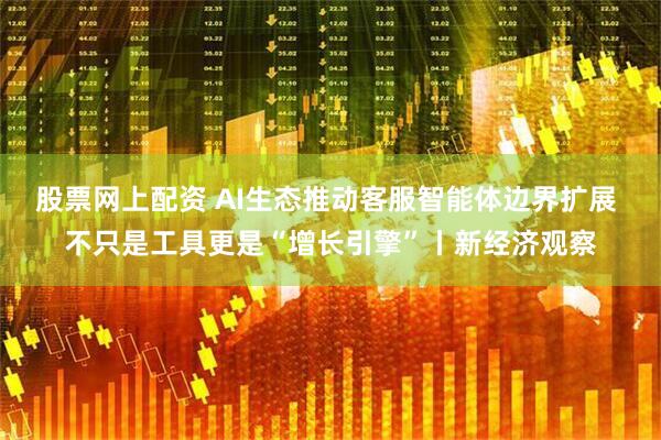 股票网上配资 AI生态推动客服智能体边界扩展 不只是工具更是“增长引擎”丨新经济观察