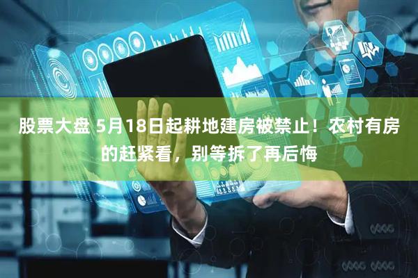 股票大盘 5月18日起耕地建房被禁止！农村有房的赶紧看，别等拆了再后悔