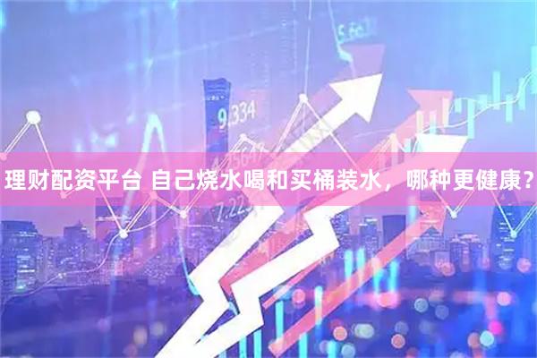理财配资平台 自己烧水喝和买桶装水，哪种更健康？
