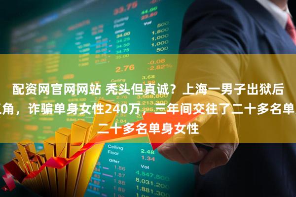 配资网官网网站 秃头但真诚？上海一男子出狱后分饰三角，诈骗单身女性240万，三年间交往了二十多名单身女性