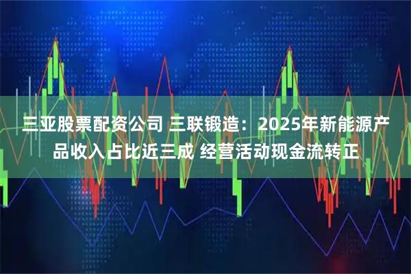 三亚股票配资公司 三联锻造：2025年新能源产品收入占比近三成 经营活动现金流转正