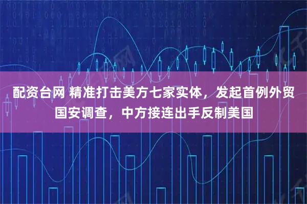 配资台网 精准打击美方七家实体，发起首例外贸国安调查，中方接连出手反制美国