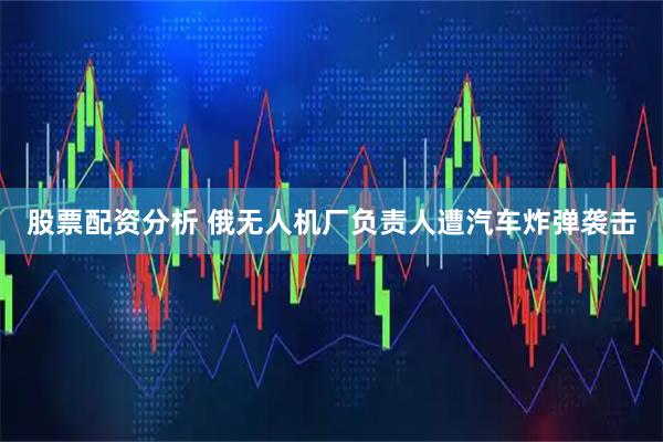 股票配资分析 俄无人机厂负责人遭汽车炸弹袭击