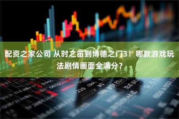 配资之家公司 从时之笛到博德之门3！哪款游戏玩法剧情画面全满分？
