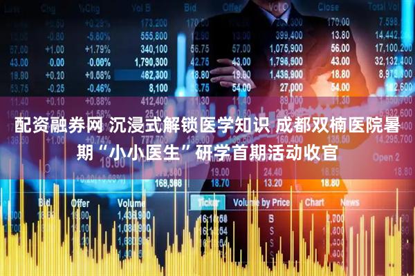 配资融券网 沉浸式解锁医学知识 成都双楠医院暑期“小小医生”研学首期活动收官
